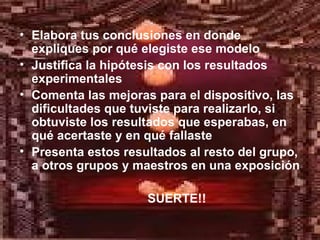 Elabora tus conclusiones en donde expliques por qué elegiste ese modelo Justifica la hipótesis con los resultados experimentales Comenta las mejoras para el dispositivo, las dificultades que tuviste para realizarlo, si obtuviste los resultados que esperabas, en qué acertaste y en qué fallaste Presenta estos resultados al resto del grupo, a otros grupos y maestros en una exposición SUERTE!! 