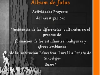 Álbum de fotos
Actividades Proyecto
de Investigación:
"Incidencia de las diferencias culturales en el
proceso de
formación de los estudiantes indígenas y
afrocolombianos
de la Institución Educativa Rural La Peñata de
Sincelejo-
Sucre"
 