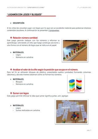 ACTIVIDADES PROYECTO:“APRENDER JUGANDO” 3º y4º GRADO-2022
pág. 3
“JUGAMOSCON LEGOS Y BLOQUES”
 DESCRIPCIÓN:
A los niños les encantan jugar con legos por lo que son un excelente material para potenciar diversos
contenidos escolares. A continuación se presentan 3 propuestas:
 Relación número cantidad
Este juego permite trabajar con los números y reformar su
aprendizaje, solicitando al niño que luego construya una torre u
otra forma con el número de legos que se indica en el papel.
 MATERIALES:
- Legos
- Números en cartulina
 Analizar el valor de la cifra según la posición que ocupa en el número.
Para tal fin se utilizarán bloques de plástico, presentados sueltos (unidades) formando columnas
(decenas) y de esta manera observan cómo se forman los números.
 MATERIALES:
- Bloques
- Números en cartulina
 Sumar con legos
Este juego permite reforzar la idea que sumar significa juntar, unir, agregar.
 MATERIALES:
- Legos
- Sumas realizadas en cartulina
 