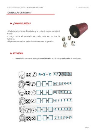 ACTIVIDADES PROYECTO:“APRENDER JUGANDO” 3º y4º GRADO-2022
pág. 4
“GENERALAS DE RESTAS”
 ¿CÓMO SE JUEGA?
- Cada jugador lanza dos dados y le resta al mayor puntaje el
menor.
- Luego tacha el resultado de cada resta en su tira de
números.
- El primero en tachar todos los números es el ganador.
 ACTIVIDAD:
- Resolvé como en el ejemplo escribiendo el cálculo y tachando el resultado.
 