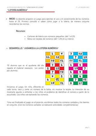 ACTIVIDADES PROYECTO:“APRENDER JUGANDO” 3º y4º GRADO-2022
pág. 5
“LOTERÍANUMÉRICA”
 INICIO: la docente propone un juego para ejercitar el uso y el conocimiento de los números
hasta el 29. Primero consulta si saben cómo jugar a la lotería, de manera conjunta
recordamos las normas.
Recursos:
 Cartones de lotería con números pequeños (del 1 al 29)
 Bolsa con tarjetas de números (del 1-29) en su interior.
 DESARROLLO: “JUGAMOS A LA LOTERIA NUMÉRICA”
*El alumno que es el ayudante del día
reparte el material necesario (un cartón
por alumno).
Iniciamos el juego. Un niño, diferente en
cada turno, saca y canta un número de la bolsa, sin mostrar la tarjeta. La intención de no
mostrarla apunta a enfrentar a los niños al problema de identificar el número a partir de lo
escuchado. Los niños van tachando los números.
*Una vez finalizado el juego, en el pizarrón, escribimos todos los números cantados y los leemos
en conjunto. (Con los números cantados se realizarán actividades complementarias)
 