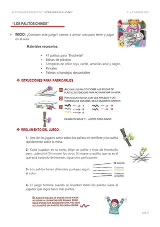 ACTIVIDADES PROYECTO:“APRENDER JUGANDO” 3º y4º GRADO-2022
pág. 6
“LOS PALITOSCHINOS”
 INICIO: ¿Conocen este juego? vamos a armar uno para tener y jugar
en el aula.
Materiales necesarios:
 41 palitos para “Brochette”
 Bolsas de plástico
 Témperas de color rojo, verde, amarillo, azul y negro.
 Pinceles
 Paletas o bandejas descartables
 ISTRUCCIONES PARA FABRICARLOS
 REGLAMENTO DEL JUEGO:
1- Uno de los jugares toma todos los palitos en ramillete y los suelta
rápidamente sobre la mesa.
2- Cada jugador, en su turno, elige un palito y trata de levantarlo,
pero…¡atención! Sin mover los otros. Si mueve un palito que no es el
que está tratando de levantar, sigue otro participante.
3- Los palitos tienen diferentes puntajes según
el color.
4- El juego termina cuando se levantan todos los palitos. Gana el
jugador que logra hacer más puntos.
 