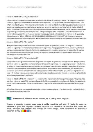 ACTIVIDADES PROYECTO:“APRENDER JUGANDO” 3º y4º GRADO-2022
pág. 7
SituacióndidácticaN°2: “¡A juntartapitas1!”
• Se presentanlossiguientesmateriales:recipientescontapitasde gaseosasydados.• Se preguntaa losniños:
¿cómo se jugará?(Se anotan enel pizarrónestasideasprevias).•Engrupos de 4 estudiantesyporturno, cada
niño/atirael dado y saca del recipientetantastapitascomoindicael dado.Cuandonoquedanmás tapitasenel
recipiente,cadajugadorcuentael total de tapitasque juntóy lo registraenuna hoja.Salade 4 años Salade 5
años • Cuantificaciónde colecciones•Registrode pequeñascantidades(apartirdel usode marcas o númerosen
lasque hay que recordar cuántosobjetoshay).• Registrode pequeñascantidadesapartirdel usode marcas o
números(enjuegosenlosque hay que recordartiradasy puntajes).Subsecretaríade Promociónde Igualdady
CalidadEducativa“2018 - AÑODEL CENTENARIODE LA REFORMA UNIVERSITARIA”•Al finalizarel juego,se
compara cuántas tapitasjuntócada niño.• Puestaencomún:explicaciónde las estrategiasusadaspararealizarlo.
SituacióndidácticaN°3: “¡Sintapitas!”
• Se presentanlossiguientesmateriales:recipientes,tapitasde gaseosasydados.•Se preguntaa losniños:
¿cómo se jugará?(Se anotan enel pizarrónestasideasprevias). •Engrupos de 4/5 niños,cadaniño/atoma 20
tapitasy lascoloca ensu recipiente.Porturno,cada jugadortirael dado y se deshace de la cantidadde tapitas
que indicael mismo.Ganael niñoque primerose quedasintapitas.• Puestaencomún:explicaciónde las
estrategiasusadaspararealizarlo.
SituacióndidácticaN°4: “¡A juntartapitas2!”
• Se presentanlossiguientesmateriales:recipientescontapitasde gaseosasycartas españolas.•Se preguntaa
losniños:¿cómose jugará?(Se anotanen el pizarrónestasideasprevias).•Se juegaengrupos de 4 estudiantes.
Se coloca enel centro de la mesaunrecipiente contapitasyel mazo de cartas, apiladoyboca abajo.A su turno,
cada niñosaca una carta del mazo,lada vueltaytoma del recipiente lacantidadde tapitasque lacarta indica.
Cuandono quedanmáscartas en el mazo,cada jugadorcuenta el total de tapitasque juntóy loregistraen una
hoja.• Al finalizarel juego,se comparacuántastapitasjuntócada estudiante.•Puestaencomún:explicaciónde
lasestrategiasusadaspara realizarlo.
SituacióndidácticaN°5: “¡A embocar!”• Se presentanlossiguientesmateriales:pelotasycajas.• Se preguntaa
losniños:¿cómose jugará?(Se anota enel pizarrónlasideaspreviasde losestudiantes).•Cada niño,a suturno,
embocapelotasenunacaja. Posteriormente cuentayregistralacantidadde pelotasque embocóenunpapel
afiche.
Al finalizarel juego,se comparacuántaspelotasembocócadaestudiante.•Puestaencomún:explicaciónde las
estrategiasusadaspararealizarlo
- Piensen qué números ven en su casa, en la calle y en un negocio.
*Luego la docente propone jugar con la grilla numérica del aula. A modo de juego se
presenta la grilla con algunos casilleros tapados con recuadros de cartulina. Por turnos, los
niños, anticipan que número está debajo de cada solapa. Para comprobar la levantan y
observan si hay coincidencia.
 