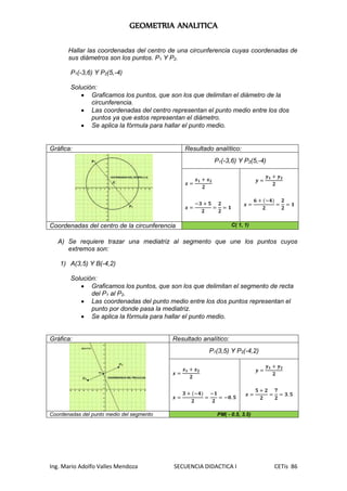 GEOMETRIA ANALITICA
Ing. Mario Adolfo Valles Mendoza SECUENCIA DIDACTICA I CETis 86
Hallar las coordenadas del centro de una circunferencia cuyas coordenadas de
sus diámetros son los puntos. P1 Y P2.
P1(-3,6) Y P2(5,-4)
Solución:
 Graficamos los puntos, que son los que delimitan el diámetro de la
circunferencia.
 Las coordenadas del centro representan el punto medio entre los dos
puntos ya que estos representan el diámetro.
 Se aplica la fórmula para hallar el punto medio.
Gráfica: Resultado analítico:
P1(-3,6) Y P2(5,-4)
𝒙 =
𝒙 𝟏 + 𝒙 𝟐
𝟐
𝒙 =
−𝟑 + 𝟓
𝟐
=
𝟐
𝟐
= 𝟏
𝒚 =
𝒚 𝟏 + 𝒚 𝟐
𝟐
𝒙 =
𝟔 + (−𝟒)
𝟐
=
𝟐
𝟐
= 𝟏
Coordenadas del centro de la circunferencia C( 1, 1)
A) Se requiere trazar una mediatriz al segmento que une los puntos cuyos
extremos son:
1) A(3,5) Y B(-4,2)
Solución:
 Graficamos los puntos, que son los que delimitan el segmento de recta
del P1 al P2.
 Las coordenadas del punto medio entre los dos puntos representan el
punto por donde pasa la mediatriz.
 Se aplica la fórmula para hallar el punto medio.
Gráfica: Resultado analítico:
P1(3,5) Y P2(-4,2)
𝒙 =
𝒙 𝟏 + 𝒙 𝟐
𝟐
𝒙 =
𝟑 + (−𝟒)
𝟐
=
−𝟏
𝟐
= −𝟎. 𝟓
𝒚 =
𝒚 𝟏 + 𝒚 𝟐
𝟐
𝒙 =
𝟓 + 𝟐
𝟐
=
𝟕
𝟐
= 𝟑. 𝟓
Coordenadas del punto medio del segmento PM( - 0.5, 3.5)
 