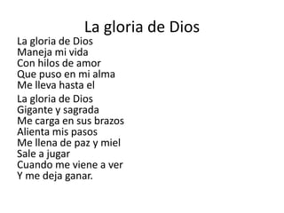 La gloria de Dios
La gloria de Dios
Maneja mi vida
Con hilos de amor
Que puso en mi alma
Me lleva hasta el
La gloria de Dios
Gigante y sagrada
Me carga en sus brazos
Alienta mis pasos
Me llena de paz y miel
Sale a jugar
Cuando me viene a ver
Y me deja ganar.
 