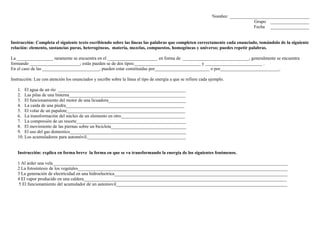 Nombre: ___________________________________
                                                                                                                                   Grupo _________________
                                                                                                                                   Fecha _________________


Instrucción: Completa el siguiente texto escribiendo sobre las líneas las palabras que completen correctamente cada enunciado, tomándolo de la siguiente
relación: elemento, sustancias puras, heterogéneas, materia, mezclas, compuestos, homogéneas y universo; puedes repetir palabras.

La ________________ raramente se encuentra en el ______________________ en forma de _____________________________, generalmente se encuentra
formando ______________________; estás pueden se de dos tipos:_____________________________ y _________________________ .
En el caso de las _________________________, pueden estar constituidas por________________________ o por__________________________.

Instrucción: Lee con atención los enunciados y escribe sobre la línea el tipo de energía a que se refiere cada ejemplo.

   1. El agua de un río ________________________________________________________
   2. Las pilas de una linterna___________________________________________________
   3. El funcionamiento del motor de una licuadora__________________________________
   4. La caida de una piedra____________________________________________________
   5. El volar de un papalote____________________________________________________
   6. La transformación del núcleo de un elemento en otro____________________________
   7. La compresión de un resorte________________________________________________
   8. El movimiento de las piernas sobre un bicicleta_________________________________
   9. El uso del gas domestico___________________________________________________
   10. Los acumuladores para automóvil.___________________________________________


   Instrucción: explica en forma breve la forma en que se va transformando la energía de los siguientes fenómenos.

   1 Al arder una vela_______________________________________________________________________________________________________
   2 La fotosíntesis de los vegetales____________________________________________________________________________________________
   3 La generación de electricidad en una hidroelectrica____________________________________________________________________________
   4 El vapor producido en una caldera_________________________________________________________________________________________
    5 El funcionamiento del acumulador de un automovil___________________________________________________________________________
 