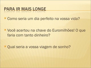    Como seria um dia perfeito na vossa vida?

   Você acertou na chave do Euromilhões! O que
    faria com tanto dinheiro?

   Qual seria a vossa viagem de sonho?
 