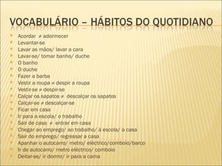    Acordar ≠ adormecer
   Levantar-se
   Lavar as mãos/ lavar a cara
   Lavar-se/ tomar banho/ duche
   O banho
   O duche
   Fazer a barba
   Vestir a roupa ≠ despir a roupa
   Vestir-se ≠ despir-se
   Calçar os sapatos ≠ descalçar os sapatos
   Calçar-se ≠ descalçar-se
   Ficar em casa
   Ir para a escola/ o trabalho
   Sair de casa ≠ entrar em casa
   Chegar ao emprego/ ao trabalho/ à escola/ a casa
   Sair do emprego/ regressar a casa
   Apanhar o autocarro/ metro/ eléctrico/comboio/barco
   Ir de autocarro/ metro eléctrico/ comboio
   Deitar-se/ ir dormir/ ir para a cama
 