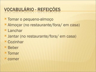  Tomar o pequeno-almoço
 Almoçar (no restaurante/fora/ em casa)
 Lanchar
 Jantar (no restaurante/fora/ em casa)
 Cozinhar
 Beber
 Tomar
 comer
 