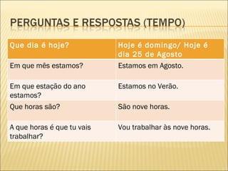 Que dia é hoje?             Hoje é domingo/ Hoje é
                            dia 25 de Agosto
Em que mês estamos?         Estamos em Agosto.

Em que estação do ano       Estamos no Verão.
estamos?
Que horas são?              São nove horas.

A que horas é que tu vais   Vou trabalhar às nove horas.
trabalhar?
 