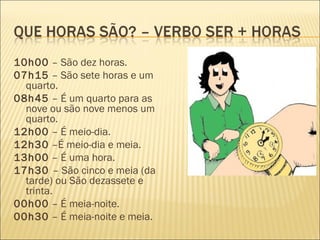 10h00 – São dez horas.
07h15 – São sete horas e um
  quarto.
08h45 – É um quarto para as
  nove ou são nove menos um
  quarto.
12h00 – É meio-dia.
12h30 –É meio-dia e meia.
13h00 – É uma hora.
17h30 – São cinco e meia (da
  tarde) ou São dezassete e
  trinta.
00h00 – É meia-noite.
00h30 – É meia-noite e meia.
 