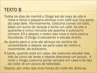 Todos os dias de manhã o Diogo sai de casa às oito e
   meia e toma o pequeno-almoço num café que fica perto
   da casa dele. Normalmente, costuma comer um bolo,
   bebe um sumo de laranja e toma um café. Às oito e
   quarenta e cinco minutos ele apanha o autocarro
   número 43 e depois o metro das nove e meia para a
   faculdade. O Diogo é estudante e estuda direito.
Ao quarto para a uma ele almoça na cantina da
   universidade e depois vai para casa de metro e,
   novamente, de autocarro.
À tarde, quando está em casa, ele costuma estudar das
   três às cinco da tarde e depois descansa um pouco. À
   noite o Diogo costuma jantar sempre em casa e às dez
   da noite vê um pouco de televisão.
Depois, por volta das onze horas da noite ele deita-se.
 