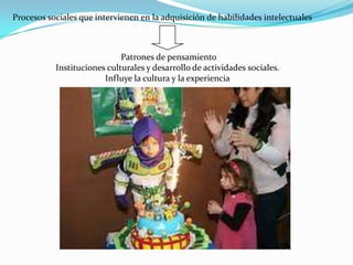 Procesos sociales que intervienen en la adquisición de habilidades intelectuales
Patrones de pensamiento
Instituciones culturales y desarrollo de actividades sociales.
Influye la cultura y la experiencia
 