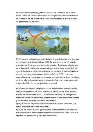 58. Explica el esquema adjunto del proceso de formación de la lluvia
ácida. Indica las fuentes principales o el origen de dicha contaminación.
La formación de los ácidos y sus consecuencias sobre el medio natural,
las personas y los edificios.
59. El químico y climatólogo inglés Robert Angus Smith fue el primero en
usar el nombre de lluvia ácida en 1872. Describió con este término la
precipitación ácida que cayó sobre Manchester, Inglaterra, al principio
de la Revolución Industrial. Aunque el agua neutra tiene un pH de 7, el
agua de lluvia se acidifica naturalmente porque lleva disuelto dióxido de
carbono, un componente normal de la atmósfera. El CO2 reacciona
reversiblemente con el agua para formar una solución de ácido carbónico,
un ácido. ¿En qué consiste este fenómeno? ¿Qué reacciones químicas lo
originan? ¿Qué efectos perjudiciales ocasiona?
60. En muchos lugares del planeta, el pH de la lluvia es bastante ácido,
debido a la presencia de ácido sulfúrico y nítrico, entre otras muchas
sustancias de carácter ácido. Los óxidos de azufre y de nitrógeno se
están emitiendo a la atmósfera, contaminando el aire de nuestro planeta
y produciendo variados problemas ambientales.
a) ¿Qué fuentes de producción de óxidos de nitrógeno conoces? ¿De
dónde proceden los óxidos de azufre?
b) ¿Qué les ocurre a estos gases cuando se encuentran en un ambiente
húmedo? ¿Cuándo estos contaminantes vuelven al suelo, cómo crees que
afecta a los seres vivos y a su medio ambiente?
 