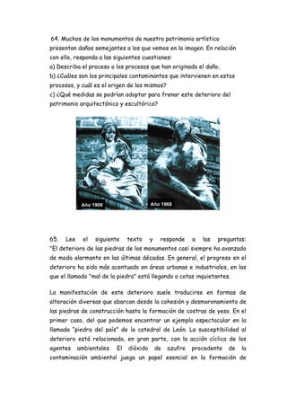 64. Muchos de los monumentos de nuestro patrimonio artístico
presentan daños semejantes a los que vemos en la imagen. En relación
con ello, responda a las siguientes cuestiones:
a) Describa el proceso o los procesos que han originado el daño.
b) ¿Cuáles son los principales contaminantes que intervienen en estos
procesos, y cuál es el origen de los mismos?
c) ¿Qué medidas se podrían adoptar para frenar este deterioro del
patrimonio arquitectónico y escultórico?
65. Lee el siguiente texto y responde a las preguntas:
"El deterioro de las piedras de los monumentos casi siempre ha avanzado
de modo alarmante en las últimas décadas. En general, el progreso en el
deterioro ha sido más acentuado en áreas urbanas e industriales, en las
que el llamado "mal de la piedra" está llegando a cotas inquietantes.
La manifestación de este deterioro suele traducirse en formas de
alteración diversas que abarcan desde la cohesión y desmoronamiento de
las piedras de construcción hasta la formación de costras de yeso. En el
primer caso, del que podemos encontrar un ejemplo espectacular en la
llamada “piedra del país” de la catedral de León. La susceptibilidad al
deterioro está relacionada, en gran parte, con la acción cíclica de los
agentes ambientales. El dióxido de azufre procedente de la
contaminación ambiental juega un papel esencial en la formación de
 