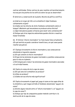 costras sulfatadas. Estas costras de yeso resultan extraordinariamente
nocivas para las piedras de los edificios sobre las que se desarrollan".
El deterioro y conservación de la piedra, Revista de política científica
a) ¿Cuál es el origen del SO2 en la atmósfera? ¿Qué fenómeno
contaminante origina?
b) ¿Cuáles son los efectos de dicho fenómeno contaminante sobre el
bosque? ¿Mediante qué mecanismos se producen estos efectos?
c) ¿Qué indicadores pueden utilizarse para medir esta contaminación?
d) Indique qué otros impactos ambientales pueden afectar a nuestras
masas forestales
66. El término “efecto invernadero” no tiene buena fama actualmente.
¿En qué sentido se puede considerar beneficioso y en qué casos puede
resultar perjudicial.
67. Explique brevemente el efecto invernadero y sus consecuencias
atendiendo al siguiente esquema:
a) ¿En qué consiste el efecto invernadero?
b) Origen de las emisiones de gases invernadero y posibles consecuencias
para la vida en el planeta.
c) Estrategias para reducir las emisiones de gases invernadero asociadas
a la actividad humana.
68. Explica la reducción de la capa de ozono:
a) ¿En qué zona de la atmósfera se produce?
b) ¿Cómo se produce?
c) ¿Cuáles son sus efectos más significativos?
69. Explica brevemente el papel qué juega el ozono en las capas altas de
la atmósfera y qué riesgos entraña el fenómeno denominado “agujero de
ozono”.
a) ¿Existe alguna relación entre el “efecto invernadero” y el “agujero en
la capa de ozono”?.
b) Indique que tipo de compuestos pueden también contribuir a la
destrucción de la capa de ozono.
 