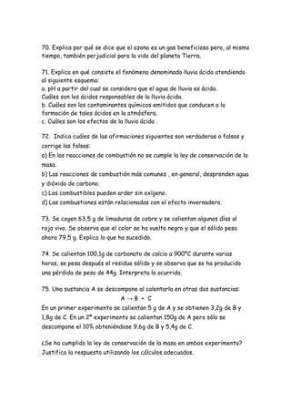 70. Explica por qué se dice que el ozono es un gas beneficioso pero, al mismo
tiempo, también perjudicial para la vida del planeta Tierra.
71. Explica en qué consiste el fenómeno denominado lluvia ácida atendiendo
al siguiente esquema:
a. pH a partir del cual se considera que el agua de lluvia es ácida.
Cuáles son los ácidos responsables de la lluvia ácida.
b. Cuáles son los contaminantes químicos emitidos que conducen a la
formación de tales ácidos en la atmósfera.
c. Cuáles son los efectos de la lluvia ácida .
72. Indica cuáles de las afirmaciones siguientes son verdaderas o falsas y
corrige las falsas:
a) En las reacciones de combustión no se cumple la ley de conservación de la
masa.
b) Las reacciones de combustión más comunes , en general, desprenden agua
y dióxido de carbono.
c) Los combustibles pueden arder sin oxígeno.
d) Las combustiones están relacionadas con el efecto invernadero.
73. Se cogen 63,5 g de limaduras de cobre y se calientan algunos días al
rojo vivo. Se observa que el color se ha vuelto negro y que el sólido pesa
ahora 79,5 g. Explica lo que ha sucedido.
74. Se calientan 100,1g de carbonato de calcio a 900ºC durante varias
horas, se pesa después el residuo sólido y se observa que se ha producido
una pérdida de peso de 44g. Interpreta lo ocurrido.
75. Una sustancia A se descompone al calentarla en otras dos sustancias:
A → B + C
En un primer experimento se calientan 5 g de A y se obtienen 3,2g de B y
1,8g de C. En un 2º experimento se calientan 150g de A pero sólo se
descompone el 10% obteniéndose 9,6g de B y 5,4g de C.
¿Se ha cumplido la ley de conservación de la masa en ambos experimento?
Justifica la respuesta utilizando los cálculos adecuados.
 