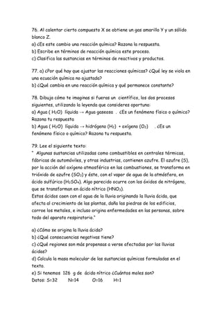 76. Al calentar cierto compuesto X se obtiene un gas amarillo Y y un sólido
blanco Z.
a) ¿Es este cambio una reacción química? Razona la respuesta.
b) Escribe en términos de reacción química este proceso.
c) Clasifica las sustancias en términos de reactivos y productos.
77. a) ¿Por qué hay que ajustar las reacciones químicas? ¿Qué ley se viola en
una ecuación química no ajustada?
b) ¿Qué cambia en una reacción química y qué permanece constante?
78. Dibuja cómo te imaginas si fueras un científico, los dos procesos
siguientes, utilizando la leyenda que consideres oportuna:
a) Agua ( H2O) líquida → Agua gaseosa . ¿Es un fenómeno físico o químico?
Razona tu respuesta
b) Agua ( H2O) líquida → hidrógeno (H2) + oxígeno (O2) . ¿Es un
fenómeno físico o químico? Razona tu respuesta.
79. Lee el siguiente texto:
“ Algunas sustancias utilizadas como combustibles en centrales térmicas,
fábricas de automóviles, y otras industrias, contienen azufre. El azufre (S),
por la acción del oxígeno atmosférico en las combustiones, se transforma en
trióxido de azufre (SO3) y éste, con el vapor de agua de la atmósfera, en
ácido sulfúrico (H2SO4). Algo parecido ocurre con los óxidos de nitrógeno,
que se transforman en ácido nítrico (HNO3).
Estos ácidos caen con el agua de la lluvia originando la lluvia ácida, que
afecta al crecimiento de las plantas, daña las piedras de los edificios,
corroe los metales, e incluso origina enfermedades en las personas, sobre
todo del aparato respiratorio.“
a) ¿Cómo se origina la lluvia ácida?
b) ¿Qué consecuencias negativas tiene?
c) ¿Qué regiones son más propensas a verse afectadas por las lluvias
ácidas?
d) Calcula la masa molecular de las sustancias químicas formuladas en el
texto.
e) Si tenemos 126 g de ácido nítrico ¿Cuántos moles son?
Datos: S=32 N=14 O=16 H=1
 