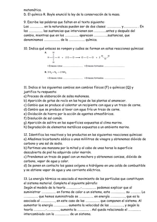 matemática.
D. El químico R. Boyle enunció la ley de la conservación de la masa.
9. Escribe las palabras que faltan en el texto siguiente:
Los ………..…….. en la naturaleza pueden ser de dos clases: ………..…….. y………..…….. . En
los ………..…….. las sustancias que intervienen son ……………..antes y después del
cambio, mientras que en los ………..…….. aparecen ………..……..sustancias, que
denominamos ………..……….. de la ………..……….. química.
10. Indica qué enlaces se rompen y cuáles se forman en estas reacciones químicas:
11. Indica si los siguientes cambios son cambios físicos (F) o químicos (Q) y
justifica tu respuesta:
a) Proceso de elaboración de salsa mahonesa.
b) Aparición de gotas de rocío en las hojas de las plantas al amanecer.
c) Cambio que se produce al calentar un recipiente con agua y un trozo de carne.
d) Cambio que se produce al lavar con agua fría un trozo de carne.
e) Oxidación de hierro por la acción de agentes atmosféricos.
f) Disolución de sal común.
g) Aparición de salitre en las superficies expuestas al clima marino.
h) Degradación de elementos metálicos expuestos a un ambiente marino.
12. Identifica los reactivos y los productos en las siguientes reacciones químicas:
a) Añadimos bicarbonato sódico a unos mililitros de vinagre y obtenemos dióxido de
carbono y una sal de sodio.
b) Partimos una manzana por la mitad y al cabo de unas horas la superficie
descubierta de piel ha adquirido color marrón.
c) Prendemos un trozo de papel con un mechero y obtenemos cenizas, dióxido de
carbono, vapor de agua y calor.
d) Se ponen en contacto los gases oxígeno e hidrógeno en una celda de combustible
y se obtiene vapor de agua y una corriente eléctrica.
13. La energía térmica va asociada al movimiento de las partículas que constituyen
el sistema material. Completa el siguiente párrafo:
Según el modelo de la teoría ……........…..-……........….. podemos explicar que al
suministrar ……........….. en forma de calor a un sistema, este ……........….. su ……...….. La
……........….. que hemos suministrado se ……........….. en energía ……........….., que es la
asociada al ……........….., en este caso de las ……........….. que componen el sistema. Al
aumentar la energía ……........….. aumenta la velocidad de las ……........…., y según la
teoría …….....…..-…….....….., aumenta la …….....….. . Así queda relacionado el …….......….
intercambiado con la ……........….. de un sistema.
 