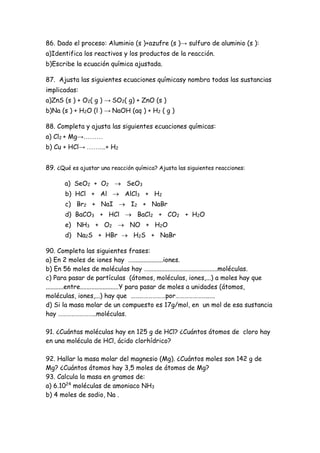 86. Dado el proceso: Aluminio (s )+azufre (s )→ sulfuro de aluminio (s ):
a)Identifica los reactivos y los productos de la reacción.
b)Escribe la ecuación química ajustada.
87. Ajusta las siguientes ecuaciones químicasy nombra todas las sustancias
implicadas:
a)ZnS (s ) + O2( g ) → SO2( g) + ZnO (s )
b)Na (s ) + H2O (l ) → NaOH (aq ) + H2 ( g )
88. Completa y ajusta las siguientes ecuaciones químicas:
a) Cl2 + Mg→………
b) Cu + HCl→ …….…+ H2
89. ¿Qué es ajustar una reacción química? Ajusta las siguientes reacciones:
a) SeO2 + O2  SeO3
b) HCl + Al  AlCl3 + H2
c) Br2 + NaI  I2 + NaBr
d) BaCO3 + HCl  BaCl2 + CO2 + H2O
e) NH3 + O2  NO + H2O
d) Na2S + HBr  H2S + NaBr
90. Completa las siguientes frases:
a) En 2 moles de iones hay …...................iones.
b) En 56 moles de moléculas hay …...........................................moléculas.
c) Para pasar de partículas (átomos, moléculas, iones,...) a moles hay que
...........entre........................Y para pasar de moles a unidades (átomos,
moléculas, iones,...) hay que ……………………por…………………..….
d) Si la masa molar de un compuesto es 17g/mol, en un mol de esa sustancia
hay ……………………..moléculas.
91. ¿Cuántas moléculas hay en 125 g de HCl? ¿Cuántos átomos de cloro hay
en una molécula de HCl, ácido clorhídrico?
92. Hallar la masa molar del magnesio (Mg). ¿Cuántos moles son 142 g de
Mg? ¿Cuántos átomos hay 3,5 moles de átomos de Mg?
93. Calcula la masa en gramos de:
a) 6.1024
moléculas de amoniaco NH3
b) 4 moles de sodio, Na .
 
