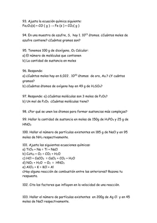 93. Ajusta la ecuación química siguiente:
Fe2O3(s) + CO ( g ) → Fe (s ) + CO2( g )
94. En una muestra de azufre, S, hay 1. 1023
átomos. ¿Cuántos moles de
azufre contiene? ¿Cuántos gramos son?
95. Tenemos 100 g de dioxígeno, O2 Calcular:
a) El número de moléculas que contienen
b) La cantidad de sustancia en moles
96. Responde:
a) ¿Cuántos moles hay en 6,022 . 1020
átomos de oro, Au.? ¿Y cuántos
gramos?
b) ¿Cuántos átomos de oxígeno hay en 49 g de H2SO4?
97. Responde: a) ¿Cuántas moléculas son 3 moles de P2O5?
b) Un mol de P2O5 ¿Cuántas moléculas tiene?
98. ¿Por qué se unen los átomos para formar sustancias más complejas?
99. Hallar la cantidad de sustancia en moles de 150g de H3PO4 y 25 g de
HNO3
100. Hallar el número de partículas existentes en 185 g de NaCl y en 95
moles de NH3 respectivamente.
101. Ajusta las siguientes ecuaciones químicas:
a) TiCl4 + Na = Ti + NaCl
b) C4H10 + O2 = CO2 + H2O
c) HCl + CaCO3 = CaCl2 + CO2 + H2O
d) NO2 + H2O + O2 = HNO3
e) AlCl3 + K = KCl + Al
¿Hay alguna reacción de combustión entre las anteriores? Razona tu
respuesta.
102. Cita los factores que influyen en la velocidad de una reacción.
103. Hallar el número de partículas existentes en 200g de Ag Cl y en 45
moles de NaCl respectivamente.
 