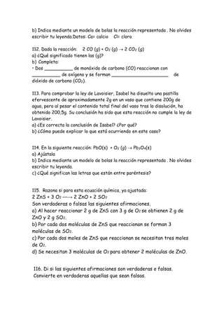 b) Indica mediante un modelo de bolas la reacción representada . No olvides
escribir tu leyenda.Datos: Ca= calcio Cl= cloro
112. Dada la reacción: 2 CO (g) + O2 (g)  2 CO2 (g)
a) ¿Qué significado tienen las (g)?
b) Completa:
• Dos __________ de monóxido de carbono (CO) reaccionan con
__________ de oxígeno y se forman ____________________ de
dióxido de carbono (CO2).
113. Para comprobar la ley de Lavoisier, Isabel ha disuelto una pastilla
efervescente de aproximadamente 2g en un vaso que contiene 200g de
agua, pero al pesar el contenido total final del vaso tras la disolución, ha
obtenido 200,5g. Su conclusión ha sido que esta reacción no cumple la ley de
Lavoisier.
a) ¿Es correcta la conclusión de Isabel? ¿Por qué?
b) ¿Cómo puede explicar lo que está ocurriendo en este caso?
114. En la siguiente reacción: PbO(s) + O2 (g)  Pb3O4(s)
a) Ajústala
b) Indica mediante un modelo de bolas la reacción representada . No olvides
escribir tu leyenda.
c) ¿Qué significan las letras que están entre paréntesis?
115. Razona si para esta ecuación química, ya ajustada:
2 ZnS + 3 O2 ⎯⎯→ 2 ZnO + 2 SO2
Son verdaderas o falsas las siguientes afirmaciones.
a) Al hacer reaccionar 2 g de ZnS con 3 g de O2 se obtienen 2 g de
ZnO y 2 g SO2.
b) Por cada dos moléculas de ZnS que reaccionan se forman 3
moléculas de SO2.
c) Por cada dos moles de ZnS que reaccionan se necesitan tres moles
de O2.
d) Se necesitan 3 moléculas de O2 para obtener 2 moléculas de ZnO.
116. Di si las siguientes afirmaciones son verdaderas o falsas.
Convierte en verdaderas aquellas que sean falsas.
 