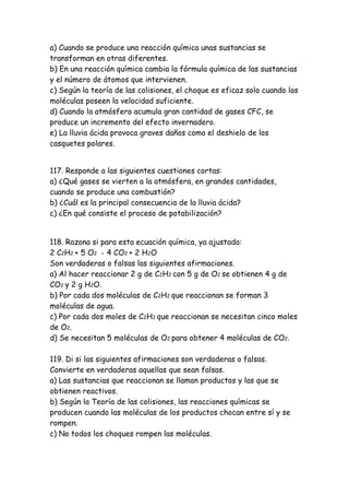 a) Cuando se produce una reacción química unas sustancias se
transforman en otras diferentes.
b) En una reacción química cambia la fórmula química de las sustancias
y el número de átomos que intervienen.
c) Según la teoría de las colisiones, el choque es eficaz solo cuando las
moléculas poseen la velocidad suficiente.
d) Cuando la atmósfera acumula gran cantidad de gases CFC, se
produce un incremento del efecto invernadero.
e) La lluvia ácida provoca graves daños como el deshielo de los
casquetes polares.
117. Responde a las siguientes cuestiones cortas:
a) ¿Qué gases se vierten a la atmósfera, en grandes cantidades,
cuando se produce una combustión?
b) ¿Cuál es la principal consecuencia de la lluvia ácida?
c) ¿En qué consiste el proceso de potabilización?
118. Razona si para esta ecuación química, ya ajustada:
2 C2H2 + 5 O2 = 4 CO2 + 2 H2O
Son verdaderas o falsas las siguientes afirmaciones.
a) Al hacer reaccionar 2 g de C2H2 con 5 g de O2 se obtienen 4 g de
CO2 y 2 g H2O.
b) Por cada dos moléculas de C2H2 que reaccionan se forman 3
moléculas de agua.
c) Por cada dos moles de C2H2 que reaccionan se necesitan cinco moles
de O2.
d) Se necesitan 5 moléculas de O2 para obtener 4 moléculas de CO2.
119. Di si las siguientes afirmaciones son verdaderas o falsas.
Convierte en verdaderas aquellas que sean falsas.
a) Las sustancias que reaccionan se llaman productos y las que se
obtienen reactivos.
b) Según la Teoría de las colisiones, las reacciones químicas se
producen cuando las moléculas de los productos chocan entre sí y se
rompen.
c) No todos los choques rompen las moléculas.
 