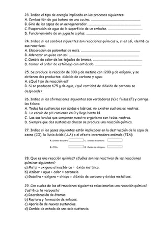 23. Indica el tipo de energía implicada en los procesos siguientes:
A. Combustión de gas butano en una cocina. ............................................................
B. Giro de las aspas de un aerogenerador. ................................................................
C. Evaporación de agua de la superficie de un embalse. ..........................................
D. Funcionamiento de un juguete a pilas. ..................................................................
24. Indica si los cambios siguientes son reacciones químicas y, si es así, identifica
sus reactivos:
A. Elaboración de palomitas de maíz. ........................................................................
B. Aderezar un guiso con sal. .....................................................................................
C. Cambio de color de los tejados de bronce. ............................................................
D. Calmar el ardor de estómago con antiácido. .........................................................
25. Se produce la reacción de 300 g de metano con 1200 g de oxígeno, y se
obtienen dos productos: dióxido de carbono y agua:
A. ¿Qué tipo de reacción es?
B. Si se producen 675 g de agua, ¿qué cantidad de dióxido de carbono se
desprende?
26. Indica si las afirmaciones siguientes son verdaderas (V) o falsas (F) y corrige
las falsas:
A. Todas las sustancias son ácidas o básicas; no existen sustancias neutras.
B. La escala de pH comienza en 0 y llega hasta 14.
C. Las sustancias que componen nuestro organismo son todas neutras.
D. Siempre que dos sustancias chocan se produce una reacción química.
27. Indica si los gases siguientes están implicados en la destrucción de la capa de
ozono (CO), la lluvia ácida (LLA) o el efecto invernadero anómalo (EIA):
28. Que es una reacción química? ¿Cuáles son los reactivos de las reacciones
químicas siguientes?
a) Metal + oxigeno atmosférico = óxido metálico.
b) Azúcar + agua + calor = caramelo.
c) Gasolina + oxígeno + chispa = dióxido de carbono y óxidos metálicos.
29. Con cuales de las afirmaciones siguientes relacionarías una reacción química?
Justifica tu respuesta:
a) Reordenación de átomos.
b) Ruptura y formación de enlaces.
c) Aparición de nuevas sustancias.
d) Cambio de estado de una sola sustancia.
 