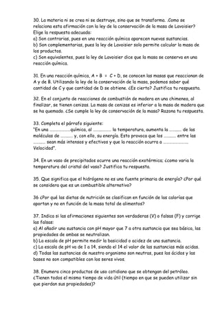 30. La materia ni se crea ni se destruye, sino que se transforma. .Como se
relaciona esta afirmación con la ley de la conservación de la masa de Lavoisier?
Elige la respuesta adecuada:
a) Son contrarias, pues en una reacción química aparecen nuevas sustancias.
b) Son complementarias, pues la ley de Lavoisier solo permite calcular la masa de
los productos.
c) Son equivalentes, pues la ley de Lavoisier dice que la masa se conserva en una
reacción química.
31. En una reacción química, A + B = C + D, se conocen las masas que reaccionan de
A y de B. Utilizando la ley de la conservación de la masa, podemos saber qué
cantidad de C y que cantidad de D se obtiene. ¿Es cierto? Justifica tu respuesta.
32. En el conjunto de reacciones de combustión de madera en una chimenea, al
finalizar, se tienen cenizas. La masa de cenizas es inferior a la masa de madera que
se ha quemado. ¿Se cumple la ley de conservación de la masa? Razona tu respuesta.
33. Completa el párrafo siguiente:
“En una …………………química, al ……...……… la temperatura, aumenta la ……...… de las
moléculas de ……...… y, con ello, su energía. Esto provoca que los ……...… entre las
……...… sean más intensos y efectivos y que la reacción ocurra a …………………….
Velocidad”.
34. En un vaso de precipitados ocurre una reacción exotérmica; ¿como varia la
temperatura del cristal del vaso? Justifica tu respuesta.
35. Que significa que el hidrógeno no es una fuente primaria de energía? ¿Por qué
se considera que es un combustible alternativo?
36 ¿Por qué las dietas de nutrición se clasifican en función de las calorías que
aportan y no en función de la masa total de alimentos?
37. Indica si las afirmaciones siguientes son verdaderas (V) o falsas (F) y corrige
las falsas:
a) Al añadir una sustancia con pH mayor que 7 a otra sustancia que sea básica, las
propiedades de ambas se neutralizan.
b) La escala de pH permite medir la basicidad o acidez de una sustancia.
c) La escala de pH va de 1 a 14, siendo el 14 el valor de las sustancias más acidas.
d) Todas las sustancias de nuestro organismo son neutras, pues los ácidos y las
bases no son compatibles con los seres vivos.
38. Enumera cinco productos de uso cotidiano que se obtengan del petróleo.
¿Tienen todos el mismo tiempo de vida útil (tiempo en que se pueden utilizar sin
que pierdan sus propiedades)?
 