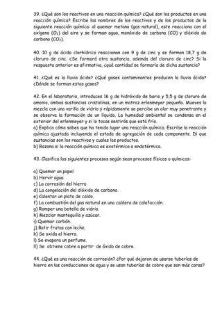 39. ¿Qué son los reactivos en una reacción química? ¿Qué son los productos en una
reacción química? Escribe los nombres de los reactivos y de los productos de la
siguiente reacción química: al quemar metano (gas natural), este reacciona con el
oxígeno (O2) del aire y se forman agua, monóxido de carbono (CO) y dióxido de
carbono (CO2).
40. 10 g de ácido clorhídrico reaccionan con 9 g de cinc y se forman 18,7 g de
cloruro de cinc. ¿Se formará otra sustancia, además del cloruro de cinc? Si la
respuesta anterior es afirmativa, ¿qué cantidad se formaría de dicha sustancia?
41. ¿Qué es la lluvia ácida? ¿Qué gases contaminantes producen la lluvia ácida?
¿Dónde se forman estos gases?
42. En el laboratorio, introduces 16 g de hidróxido de bario y 5,5 g de cloruro de
amonio, ambas sustancias cristalinas, en un matraz erlenmeyer pequeño. Mueves la
mezcla con una varilla de vidrio y rápidamente se percibe un olor muy penetrante y
se observa la formación de un líquido. La humedad ambiental se condensa en el
exterior del erlenmeyer y si lo tocas sentirás que está frío.
a) Explica cómo sabes que ha tenido lugar una reacción química. Escribe la reacción
química ajustada incluyendo el estado de agregación de cada componente. Di que
sustancias son los reactivos y cuales los productos.
b) Razona si la reacción química es exotérmica o endotérmica.
43. Clasifica los siguientes procesos según sean procesos físicos o químicos:
a) Quemar un papel
b) Hervir agua
c) La corrosión del hierro
d) La congelación del dióxido de carbono.
e) Calentar un plato de caldo.
f) La combustión del gas natural en una caldera de calefacción.
g) Romper una botella de vidrio.
h) Mezclar mantequilla y azúcar.
i) Quemar carbón.
j) Batir frutas con leche.
k) Se oxida el hierro.
l) Se evapora un perfume.
ll) Se obtiene cobre a partir de óxido de cobre.
44. ¿Qué es una reacción de corrosión? ¿Por qué dejaron de usarse tuberías de
hierro en las conducciones de agua y se usan tuberías de cobre que son más caras?
 