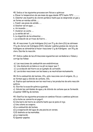 45. Indica si los siguientes procesos son físicos o químicos:
a. Elevar la temperatura de una masa de agua desde 25ºC hasta 70ºC ………….
b. Calentar una muestra de clorato potásico hasta que se desprende un gas y
se forma un residuo sólido…….
c. Fundir una pieza de estaño…….
d. Disolver sal en agua ……
e. Un incendio …..
f. Acelerar un coche …..
g. La salida del sol …..
h. La digestión de los alimentos ….
i. La oxidación de un trozo de hierro …
46. Al reaccionar 2 g de hidrógeno (H2) con 71 g de cloro (Cl2) se obtienen
73 g de cloruro de hidrógeno (HCl). Calcular cuántos gramos de cloruro de
hidrógeno se obtendrían al hacer reaccionar 2 g de hidrógeno con 75 g de
cloro. Escribe la reacción.
47. Indica cuáles de las afirmaciones siguientes son verdaderas o falsas y
corrige las falsas:
a) Las reacciones de combustión son endotérmicas.
b) Una disolución es básica si su pH es mayor que 7.
c) La oxidación del hierro es un ejemplo de corrosión.
d) Los ácidos reaccionan con las bases y se neutralizan mutuamente.
48. En la combustión del metano, CH4, este reacciona con el oxígeno, O2, y
se forman agua y dióxido de carbono, CO2.
a) Explica qué sustancias son los reactivos y los productos de esta reacción
química.
b) Escribe la ecuación química ajustada.
c) Calcula las cantidades de agua y de dióxido de carbono que se formarán
al quemar 1000 kg de metano.
49. Clasifica los siguientes procesos en cambios físicos o cambios químicos:
a) La leche se convierte en yogurt.
b) Una barra de hierro se calienta hasta que se pone al rojo.
c) Una colonia se evapora.
d) La combustión del butano.
e) La evaporación del agua de una piscina en verano.
f) El deshielo en las montañas.
g) La respiración.
h) Quemar papeles.
 