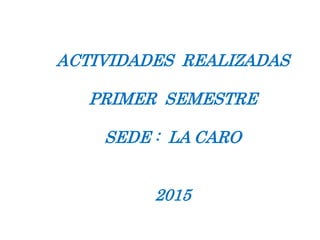 ACTIVIDADES REALIZADAS
PRIMER SEMESTRE
SEDE : LA CARO
2015
 