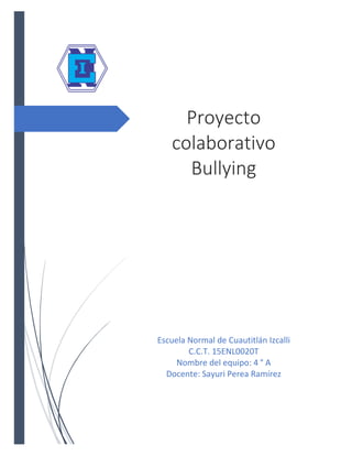 Proyecto
colaborativo
Bullying
Escuela Normal de Cuautitlán Izcalli
C.C.T. 15ENL0020T
Nombre del equipo: 4 ° A
Docente: Sayuri Perea Ramírez
 
