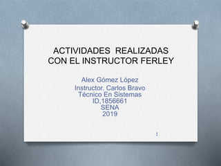 ACTIVIDADES REALIZADAS
CON EL INSTRUCTOR FERLEY
Alex Gómez López
Instructor. Carlos Bravo
Técnico En Sistemas
ID,1856661
SENA
2019
1
 