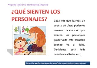 Programa Santa Clara de Inteligencia Emocional




                                                 Cada vez que leamos un
                                                 cuento en clase, podemos
                                                 remarcar la emoción que
                                                 sienten     los    personajes
                                                 (Caperucita está asustada
                                                 cuando       ve     al    lobo,
                                                 Cenicienta        está     feliz
                                                 cuando va al baile, etc.).


                    https://www.facebook.com/groups/educarconinteligenciaemocional/
 