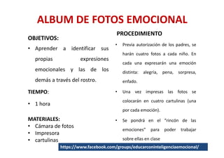 ALBUM DE FOTOS EMOCIONAL
                                      PROCEDIMIENTO
OBJETIVOS:
                                      •   Previa autorización de los padres, se
• Aprender a identificar sus
                                          harán cuatro fotos a cada niño. En
  propias             expresiones
                                          cada una expresarán una emoción
  emocionales y las de los                distinta:   alegría,   pena,   sorpresa,
  demás a través del rostro.              enfado.

TIEMPO:                               •   Una vez impresas las fotos se
                                          colocarán en cuatro cartulinas (una
• 1 hora
                                          por cada emoción).
MATERIALES:                           •   Se pondrá en el “rincón de las
• Cámara de fotos
                                          emociones”      para   poder    trabajar
• Impresora
• cartulinas                              sobre ellas en clase
             https://www.facebook.com/groups/educarconinteligenciaemocional/
 