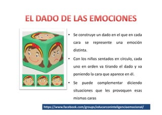 • Se construye un dado en el que en cada
                  cara    se     represente   una   emoción
                  distinta.

               • Con los niños sentados en círculo, cada
                  uno en orden va tirando el dado y va
                  poniendo la cara que aparece en él.

               • Se      puede     complementar     diciendo
                  situaciones que les provoquen esas
                  mismas caras

https://www.facebook.com/groups/educarconinteligenciaemocional/
 