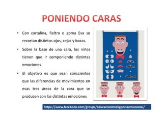 • Con cartulina, fieltro o goma Eva se
  recortan distintos ojos, cejas y bocas.

• Sobre la base de una cara, los niños
  tienen que ir componiendo distintas
  emociones

• El objetivo es que sean conscientes
  que las diferencias de movimientos en
  esas tres áreas de la cara que se
  producen con las distintas emociones

               https://www.facebook.com/groups/educarconinteligenciaemocional/
 