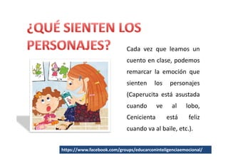 Cada vez que leamos un
                             cuento en clase, podemos
                             remarcar la emoción que
                             sienten     los    personajes
                             (Caperucita está asustada
                             cuando       ve     al    lobo,
                             Cenicienta        está     feliz
                             cuando va al baile, etc.).


https://www.facebook.com/groups/educarconinteligenciaemocional/
 