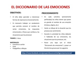 EL DICCIONARIO DE LAS EMOCIONES
OBJETIVOS:                                      PROCEDIMIENTO
•   El niño debe aprender a interiorizar        •   En      cada    cartulina     (previamente
    formas de expresarse emocionalmente.            perforadas) los niños tienen que poner
                                                    en grande el nombre de una emoción
•   Es necesario trabajar un vocabulario
                                                    (tristeza, alegría, etc.)
    que permita conocer el nombre de
                                                •   Harán un dibujo de la situación que les
    varias   emociones,    las     respuestas
                                                    provoca ese sentimiento
    emocionales y físicas que conlleva y las
                                                •   Durante la actividad los niños deberán
    situaciones que las provocan
                                                    ir hablando de sus emociones, las
TIEMPO: 1 Hora
                                                    situaciones que las provocan, etc.
MATERIALES:                                     •   Poner     una     tapa      con   el   título
• Cartulina o cartón
                                                    “Diccionario de emociones” y pasar un
• Lana
• Fotografías o dibujos                             hilo de lana grueso por los agujeros


                 https://www.facebook.com/groups/educarconinteligenciaemocional/
 
