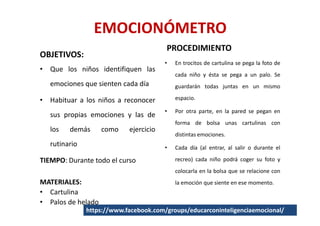 EMOCIONÓMETRO
                                        PROCEDIMIENTO
OBJETIVOS:
                                        •   En trocitos de cartulina se pega la foto de
• Que los niños identifiquen las
                                            cada niño y ésta se pega a un palo. Se
   emociones que sienten cada día           guardarán todas juntas en un mismo

• Habituar a los niños a reconocer          espacio.

                                        •   Por otra parte, en la pared se pegan en
   sus propias emociones y las de
                                            forma de bolsa unas cartulinas con
   los   demás      como    ejercicio
                                            distintas emociones.
   rutinario                            •   Cada día (al entrar, al salir o durante el

TIEMPO: Durante todo el curso               recreo) cada niño podrá coger su foto y
                                            colocarla en la bolsa que se relacione con
MATERIALES:                                 la emoción que siente en ese momento.
• Cartulina
• Palos de helado
               https://www.facebook.com/groups/educarconinteligenciaemocional/
 