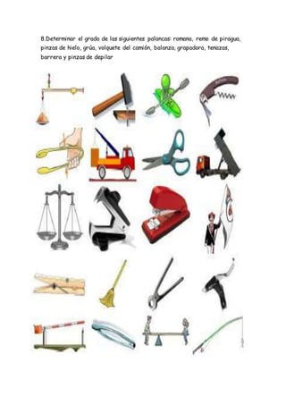 8.Determinar el grado de las siguientes palancas: romana, remo de piragua,
pinzas de hielo, grúa, volquete del camión, balanza, grapadora, tenazas,
barrera y pinzas de depilar
 