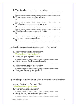 b. Your family …………………… a red car.
N. ..............................................................................
I. ..............................................................................
b. They …………………… sándwiches.
N. ..............................................................................
I. ..............................................................................
c. The baby …………………… a banana.
N. ..............................................................................
I. ..............................................................................
d. Your friend …………………… a ruler.
N. ..............................................................................
I. ..............................................................................
e. I …………………… a new bike
N. ..............................................................................
I. ..............................................................................
3. Escribe respuestas cortas que sean reales para ti.
a. Has your dad got a computer?
Yes, he has. / No, he hasn’t.
b. Have you got a green pencil?
..............................................................................
c. Have you got Art lessons at scool?
..............................................................................
d. Has your mum got black hair?
..............................................................................
e. Has your house got a garden?
..............................................................................
4. Pon las palabras en orden para hacer oraciones correctas:
a. got/ the teacher/ a ruler / has
The teacher has got a ruler.
b. you/ got/ an uncle/ have?
..............................................................................
c. the girl/ not/ a notebook/ got/ has
..............................................................................
Material creado por MPD 18
 