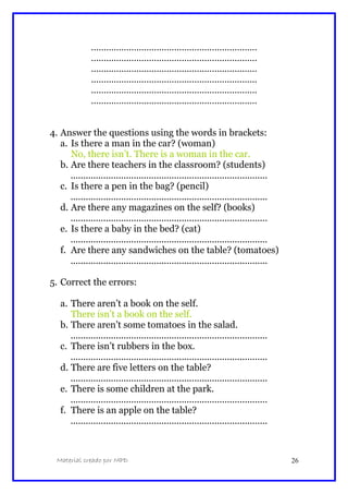 …………………………………………………………
…………………………………………………………
…………………………………………………………
…………………………………………………………
…………………………………………………………
…………………………………………………………
4. Answer the questions using the words in brackets:
a. Is there a man in the car? (woman)
No, there isn’t. There is a woman in the car.
b. Are there teachers in the classroom? (students)
..............................................................................
c. Is there a pen in the bag? (pencil)
..............................................................................
d. Are there any magazines on the self? (books)
..............................................................................
e. Is there a baby in the bed? (cat)
..............................................................................
f. Are there any sandwiches on the table? (tomatoes)
..............................................................................
5. Correct the errors:
a. There aren’t a book on the self.
There isn’t a book on the self.
b. There aren’t some tomatoes in the salad.
..............................................................................
c. There isn’t rubbers in the box.
..............................................................................
d. There are five letters on the table?
..............................................................................
e. There is some children at the park.
..............................................................................
f. There is an apple on the table?
..............................................................................
Material creado por MPD 26
 