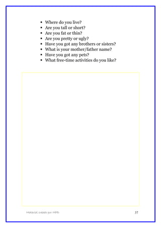  Where do you live?
 Are you tall or short?
 Are you fat or thin?
 Are you pretty or ugly?
 Have you got any brothers or sisters?
 What is your mother/father name?
 Have you got any pets?
 What free-time activities do you like?
Material creado por MPD 37
 