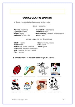 VOCABULARY: SPORTS
• Study the vocabulary (sports and action verbs)
Sports = deportes
Aerobics = aeróbic basketball = baloncesto
Cycling = ciclismo football= fútbol
Rugby= rugby skateboarding = montar en monopatín
Swimming = natación tennis = tenis
Action verbs = verbos de acciones
Climb= escalar kick = dar una patada
Jump= saltar run = correr
Watch= ver, mirar, observar shout= gritar
Play= jugar, tocar un instrumento
Ride = montar en bici/ caballo
Plan = planear
1. Write the name of the sports according to the pictures.
…………………. …………………. …………………. ………………….
…………………. ……………….. …………………….. …………………..
Material creado por MPD 38
 