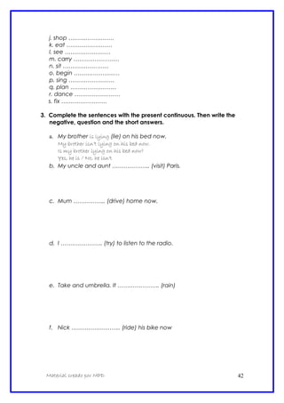 j. shop ……………………
k. eat ……………………
l. see ……………………
m. carry ……………………
n. sit ……………………
o. begin ……………………
p. sing ……………………
q. plan ……………………
r. dance ……………………
s. fix ……………………
3. Complete the sentences with the present continuous. Then write the
negative, question and the short answers.
a. My brother is lying (lie) on his bed now.
My brother isn’t lying on his bed now.
Is my brother lying on his bed now?
Yes, he is / No, he isn’t
b. My uncle and aunt ……………….. (visit) Paris.
c. Mum …………….. (drive) home now.
d. I …………………. (try) to listen to the radio.
e. Take and umbrella. It …………………. (rain)
f. Nick …………………….. (ride) his bike now
Material creado por MPD 42
 