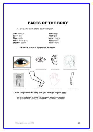 PARTS OF THE BODY
• Study the parts of the body in English.
Arm = brazo ear= oreja
Eye = ojo foot =pie
Hair =pelo hand= mano
Head = cabeza leg= pierna
Mouth= boca nose= nariz
1. Write the name of the part of the body.
…………………….. …………….. …………. ………………….
……………….. …………… ………………. …………….
2. Find the parts of the body that you have got in your head.
legearhandeyefootarmmouthnose
Material creado por MPD 43
 