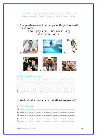 e. .........................................................................
..............................................................................
8. Ask questions about the people in the pictures with
these words.
dance play tennis ride a bike sing
drive a car swim
a. b. c.
d. e. f.
a. Can he drive a car?
b. ..............................................................................
c. ..............................................................................
d. ..............................................................................
e. ..............................................................................
f. ..............................................................................
9. Write short answers to the questions in exercise 7.
a. Yes, he can.
b. ..............................................................................
c. ..............................................................................
d. ..............................................................................
e. ..............................................................................
f. ..............................................................................
Material creado por MPD 48
 
