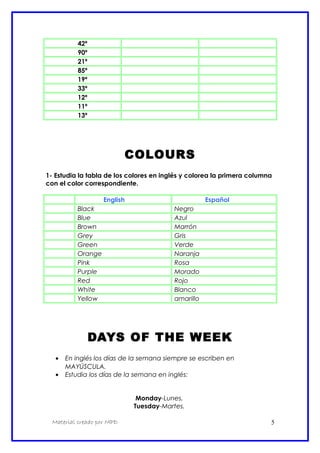42º
90º
21º
85º
19º
33º
12º
11º
13º
COLOURS
1- Estudia la tabla de los colores en inglés y colorea la primera columna
con el color correspondiente.
English Español
Black Negro
Blue Azul
Brown Marrón
Grey Gris
Green Verde
Orange Naranja
Pink Rosa
Purple Morado
Red Rojo
White Blanco
Yellow amarillo
DAYS OF THE WEEK
• En inglés los días de la semana siempre se escriben en
MAYÚSCULA.
• Estudia los días de la semana en inglés:
Monday-Lunes.
Tuesday-Martes.
Material creado por MPD 5
 